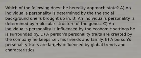 Which of the following does the heredity approach state? A) An individual's personality is determined by the the social background one is brought up in. B) An individual's personality is determined by molecular structure of the genes. C) An individual's personality is influenced by the economic settings he is surrounded by. D) A person's personality traits are created by the company he keeps i.e., his friends and family. E) A person's personality traits are largely influenced by global trends and characteristics