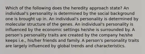 Which of the following does the heredity approach state? An individual's personality is determined by the social background one is brought up in. An individual's personality is determined by molecular structure of the genes. An individual's personality is influenced by the economic settings he/she is surrounded by. A person's personality traits are created by the company he/she keeps i.e., his/her friends and family. A person's personality traits are largely influenced by global trends and characteristics.