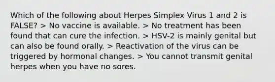 Which of the following about Herpes Simplex Virus 1 and 2 is FALSE? > No vaccine is available. > No treatment has been found that can cure the infection. > HSV-2 is mainly genital but can also be found orally. > Reactivation of the virus can be triggered by hormonal changes. > You cannot transmit genital herpes when you have no sores.