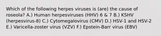 Which of the following herpes viruses is (are) the cause of roseola? A.) Human herpesviruses (HHV) 6 & 7 B.) KSHV (herpesvirus-8) C.) Cytomegalovirus (CMV) D.) HSV-1 and HSV-2 E.) Varicella-zoster virus (VZV) F.) Epstein-Barr virus (EBV)