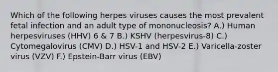 Which of the following herpes viruses causes the most prevalent fetal infection and an adult type of mononucleosis? A.) Human herpesviruses (HHV) 6 & 7 B.) KSHV (herpesvirus-8) C.) Cytomegalovirus (CMV) D.) HSV-1 and HSV-2 E.) Varicella-zoster virus (VZV) F.) Epstein-Barr virus (EBV)