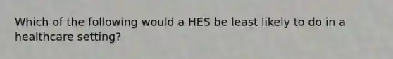 Which of the following would a HES be least likely to do in a healthcare setting?