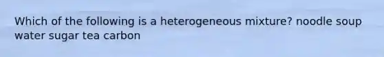 Which of the following is a heterogeneous mixture? noodle soup water sugar tea carbon