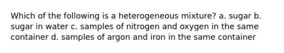 Which of the following is a heterogeneous mixture? a. sugar b. sugar in water c. samples of nitrogen and oxygen in the same container d. samples of argon and iron in the same container