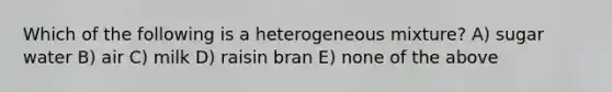 Which of the following is a heterogeneous mixture? A) sugar water B) air C) milk D) raisin bran E) none of the above