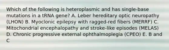 Which of the following is heteroplasmic and has single-base mutations in a tRNA gene? A. Leber hereditary optic neuropathy (LHON) B. Myoclonic epilepsy with ragged-red fibers (MERRF) C. Mitochondrial encephalopathy and stroke-like episodes (MELAS) D. Chronic progressive external ophthalmoplegia (CPEO) E. B and C