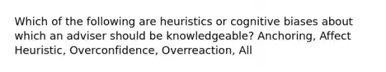 Which of the following are heuristics or cognitive biases about which an adviser should be knowledgeable? Anchoring, Affect Heuristic, Overconfidence, Overreaction, All