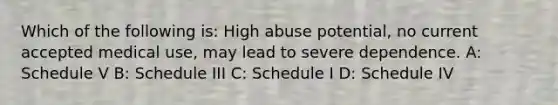 Which of the following is: High abuse potential, no current accepted medical use, may lead to severe dependence. A: Schedule V B: Schedule III C: Schedule I D: Schedule IV