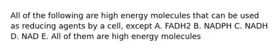 All of the following are high energy molecules that can be used as reducing agents by a cell, except A. FADH2 B. NADPH C. NADH D. NAD E. All of them are high energy molecules