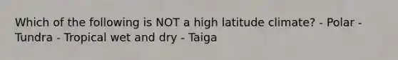 Which of the following is NOT a high latitude climate? - Polar - Tundra - Tropical wet and dry - Taiga