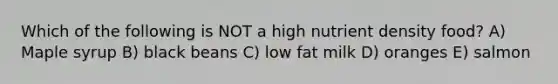 Which of the following is NOT a high nutrient density food? A) Maple syrup B) black beans C) low fat milk D) oranges E) salmon