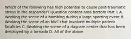 Which of the following has high potential to cause​ post-traumatic stress in the​ responder? Question content area bottom Part 1 A. Working the scene of a bombing during a large sporting event B. Working the scene of an MVC that involved multiple patient fatalities C. Working the scene of a daycare center that has been destroyed by a tornado D. All of the above