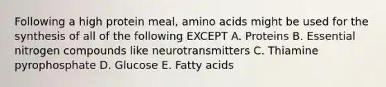 Following a high protein meal, amino acids might be used for the synthesis of all of the following EXCEPT A. Proteins B. Essential nitrogen compounds like neurotransmitters C. Thiamine pyrophosphate D. Glucose E. Fatty acids