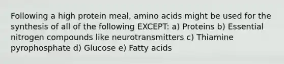 Following a high protein meal, amino acids might be used for the synthesis of all of the following EXCEPT: a) Proteins b) Essential nitrogen compounds like neurotransmitters c) Thiamine pyrophosphate d) Glucose e) Fatty acids