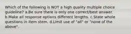 Which of the following is NOT a high quality multiple choice guideline? a.Be sure there is only one correct/best answer. b.Make all response options different lengths. c.State whole questions in item stem. d.Limit use of "all" or "none of the above".