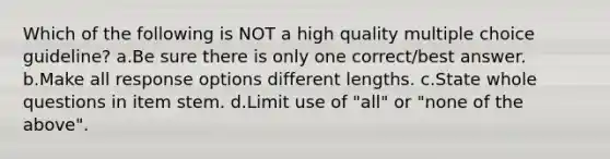 Which of the following is NOT a high quality multiple choice guideline? a.Be sure there is only one correct/best answer. b.Make all response options different lengths. c.State whole questions in item stem. d.Limit use of "all" or "none of the above".