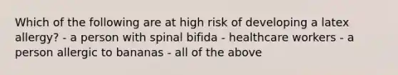 Which of the following are at high risk of developing a latex allergy? - a person with spinal bifida - healthcare workers - a person allergic to bananas - all of the above