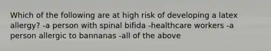 Which of the following are at high risk of developing a latex allergy? -a person with spinal bifida -healthcare workers -a person allergic to bannanas -all of the above