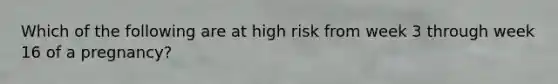 Which of the following are at high risk from week 3 through week 16 of a pregnancy?