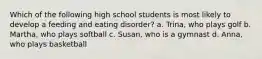 Which of the following high school students is most likely to develop a feeding and eating disorder? a. Trina, who plays golf b. Martha, who plays softball c. Susan, who is a gymnast d. Anna, who plays basketball