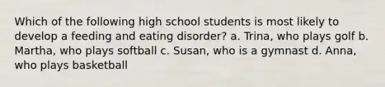 Which of the following high school students is most likely to develop a feeding and eating disorder? a. Trina, who plays golf b. Martha, who plays softball c. Susan, who is a gymnast d. Anna, who plays basketball