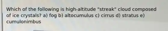 Which of the following is high-altitude "streak" cloud composed of ice crystals? a) fog b) altocumulus c) cirrus d) stratus e) cumulonimbus