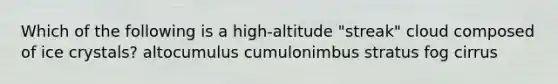 Which of the following is a high-altitude "streak" cloud composed of ice crystals? altocumulus cumulonimbus stratus fog cirrus