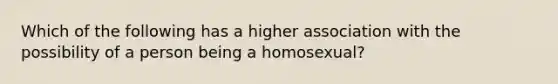 Which of the following has a higher association with the possibility of a person being a homosexual?