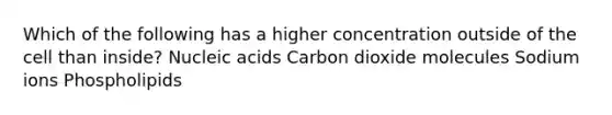 Which of the following has a higher concentration outside of the cell than inside? Nucleic acids Carbon dioxide molecules Sodium ions Phospholipids