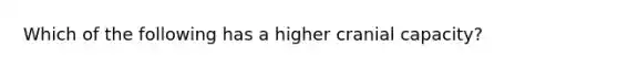 Which of the following has a higher cranial capacity?