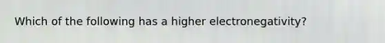 Which of the following has a higher electronegativity?