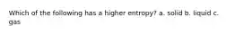 Which of the following has a higher entropy? a. solid b. liquid c. gas