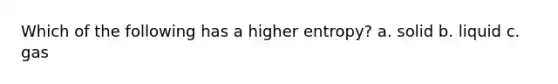 Which of the following has a higher entropy? a. solid b. liquid c. gas