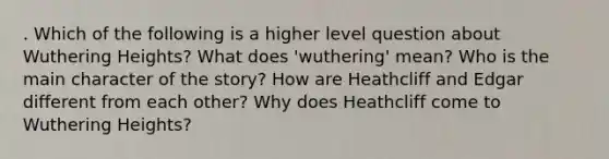 . Which of the following is a higher level question about Wuthering Heights? What does 'wuthering' mean? Who is the main character of the story? How are Heathcliff and Edgar different from each other? Why does Heathcliff come to Wuthering Heights?