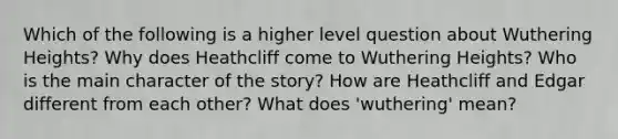 Which of the following is a higher level question about Wuthering Heights? Why does Heathcliff come to Wuthering Heights? Who is the main character of the story? How are Heathcliff and Edgar different from each other? What does 'wuthering' mean?