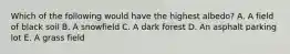 Which of the following would have the highest albedo? A. A field of black soil B. A snowfield C. A dark forest D. An asphalt parking lot E. A grass field