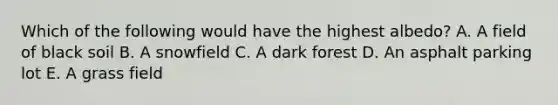 Which of the following would have the highest albedo? A. A field of black soil B. A snowfield C. A dark forest D. An asphalt parking lot E. A grass field