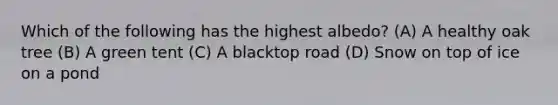 Which of the following has the highest albedo? (A) A healthy oak tree (B) A green tent (C) A blacktop road (D) Snow on top of ice on a pond