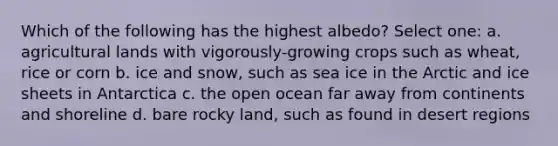 Which of the following has the highest albedo? Select one: a. agricultural lands with vigorously-growing crops such as wheat, rice or corn b. ice and snow, such as sea ice in the Arctic and ice sheets in Antarctica c. the open ocean far away from continents and shoreline d. bare rocky land, such as found in desert regions