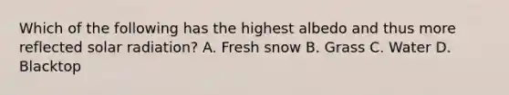 Which of the following has the highest albedo and thus more reflected <a href='https://www.questionai.com/knowledge/kr1ksgm4Kk-solar-radiation' class='anchor-knowledge'>solar radiation</a>? A. Fresh snow B. Grass C. Water D. Blacktop