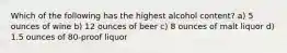 Which of the following has the highest alcohol content? a) 5 ounces of wine b) 12 ounces of beer c) 8 ounces of malt liquor d) 1.5 ounces of 80-proof liquor