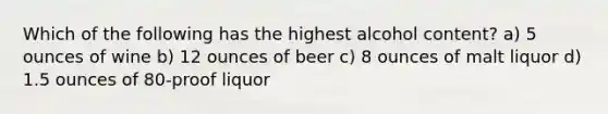 Which of the following has the highest alcohol content? a) 5 ounces of wine b) 12 ounces of beer c) 8 ounces of malt liquor d) 1.5 ounces of 80-proof liquor