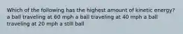 Which of the following has the highest amount of kinetic energy? a ball traveling at 60 mph a ball traveling at 40 mph a ball traveling at 20 mph a still ball