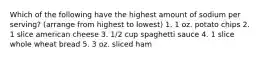 Which of the following have the highest amount of sodium per serving? (arrange from highest to lowest) 1. 1 oz. potato chips 2. 1 slice american cheese 3. 1/2 cup spaghetti sauce 4. 1 slice whole wheat bread 5. 3 oz. sliced ham