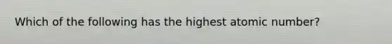 Which of the following has the highest atomic number?