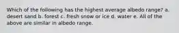 Which of the following has the highest average albedo range? a. desert sand b. forest c. fresh snow or ice d. water e. All of the above are similar in albedo range.