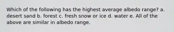 Which of the following has the highest average albedo range? a. desert sand b. forest c. fresh snow or ice d. water e. All of the above are similar in albedo range.