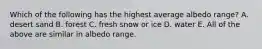 Which of the following has the highest average albedo range? A. desert sand B. forest C. fresh snow or ice D. water E. All of the above are similar in albedo range.