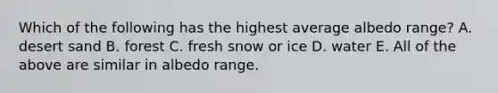 Which of the following has the highest average albedo range? A. desert sand B. forest C. fresh snow or ice D. water E. All of the above are similar in albedo range.