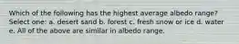 Which of the following has the highest average albedo range? Select one: a. desert sand b. forest c. fresh snow or ice d. water e. All of the above are similar in albedo range.